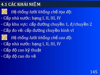 4.1 CÁC KHÁI NI MỆ
145
H th ng l i kh ng ch t a đ :ệ ố ướ ố ế ọ ộ
- C p nhà n c: h ng I, II, III, IVấ ướ ạ
- C p khu v c: c p đ ng chuy n 1, đ/chuy n 2ấ ự ấ ườ ề ề
- C p đo v : c p đ ng chuy n kinh vĩấ ẽ ấ ườ ề
H th ng l i kh ng ch cao đ :ệ ố ướ ố ế ộ
- C p nhà n c: h ng I, II, III, IVấ ướ ạ
- C p đ cao k thu tấ ộ ỹ ậ
- C p đ cao đo vấ ộ ẽ
 