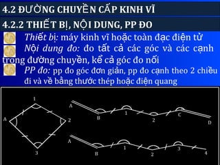 4.2 Đ NG CHUY N C P KINH VĨƯỜ Ề Ấ
147
Thi t b :ế ị máy kinh vĩ ho c toàn đ c đi n tặ ạ ệ ử
4.2.2 THI T B , N I DUNG, PP ĐOẾ Ị Ộ
N i dung đo:ộ đo t t c các góc và các c nhấ ả ạ
trong đ ng chuy n, k c góc đo n iườ ề ể ả ố
PP đo: pp đo góc đ n gi n, pp đo c nh theo 2 chi uơ ả ạ ề
đi và v b ng th c thép ho c đi n quangề ằ ướ ặ ệ
 