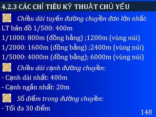 4.2.3 CÁC CH TIÊU K THU T CH Y UỈ Ỹ Ậ Ủ Ế
148
Chi u dài tuy n đ ng chuy n đ n l n nh t:ề ế ườ ề ơ ớ ấ
LT b n đ 1/500: 400mả ồ
1/1000: 800m (đ ng b ng) ;1200m (vùng núi)ồ ằ
1/2000: 1600m (đ ng b ng) ;2400m (vùng núi)ồ ằ
1/5000: 4000m (đ ng b ng); 6000m (vùng núi)ồ ằ
Chi u dài c nh đ ng chuy n:ề ạ ườ ề
- C nh dài nh t: 400mạ ấ
- C nh ng n nh t: 20mạ ắ ấ
S đi m trong đ ng chuy n:ố ể ườ ề
- T i đa 30 đi mố ể
 