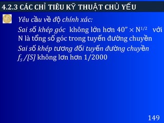 4.2.3 CÁC CH TIÊU K THU T CH Y UỈ Ỹ Ậ Ủ Ế
149
Yêu c u v đ chính xác:ầ ề ộ
Sai s khép gócố không l n h n 40”ớ ơ × N1/2
v iớ
N là t ng s góc trong tuy n đ ng chuy nổ ố ế ườ ề
Sai s khép t ng đ i tuy n đ ng chuy nố ươ ố ế ườ ề
fS /[S] không l n h n 1/2000ơ ơ
 