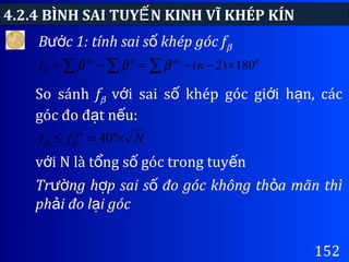 4.2.4 BÌNH SAI TUY N KINH VĨ KHÉP KÍNẾ
152
B c 1: tính sai s khép góc fướ ố β
∑ ∑ ∑ ×−−=−= 0
180)2(nf đoltđo
ββββ
So sánh fβ v i sai s khép góc gi i h n, cácớ ố ớ ạ
góc đo đ t n u:ạ ế
Nff gh
×=≤ "40ββ
v i N là t ng s góc trong tuy nớ ổ ố ế
Tr ng h p sai s đo góc không th a mãn thìườ ợ ố ỏ
ph i đo l i gócả ạ
 