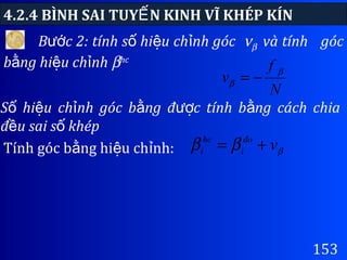 4.2.4 BÌNH SAI TUY N KINH VĨ KHÉP KÍNẾ
153
B c 2: tính s hi u ch nh gócướ ố ệ ỉ νβ và tính góc
b ng hi u ch nhằ ệ ỉ βhc
S hi u ch nh góc b ng đ c tính b ng cách chiaố ệ ỉ ằ ượ ằ
đ u sai s khépề ố
N
f
v β
β −=
Tính góc b ng hi u ch nh:ằ ệ ỉ βββ vđo
i
hc
i +=
 