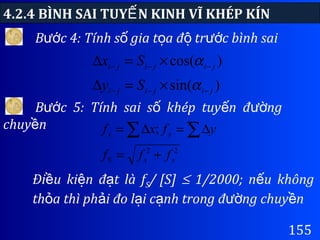 4.2.4 BÌNH SAI TUY N KINH VĨ KHÉP KÍNẾ
155
B c 4: Tính s gia t a đ tr c bình saiướ ố ọ ộ ướ
)sin(
)cos(
jijiji
jijiji
Sy
Sx
−−−
−−−
×=∆
×=∆
α
α
B c 5: Tính sai s khép tuy n đ ngướ ố ế ườ
chuy nề
22
;
yxS
yx
fff
yfxf
+=
∆=∆= ∑∑
Đi u ki n đ t là fề ệ ạ S/ [S] ≤ 1/2000; n u khôngế
th a thì ph i đo l i c nh trong đ ng chuy nỏ ả ạ ạ ườ ề
 