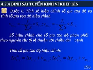 4.2.4 BÌNH SAI TUY N KINH VĨ KHÉP KÍNẾ
156
B c 6: Tính s hi u ch nh s gia t a đ vàướ ố ệ ỉ ố ọ ộ
tính s gia t a đ hi u ch nhố ọ ộ ệ ỉ
S hi u ch nh cho s gia t a đ phân ph iố ệ ỉ ố ọ ộ ố
theo nguyên t c t l thu n v i chi u dàiắ ỷ ệ ậ ớ ề c nhạ
ji
y
yji
x
x S
S
f
vS
S
f
v jiji −∆−∆ ×−=×−=
∑∑ −−
;
Tính s gia t a đ hi u ch nh:ố ọ ộ ệ ỉ
jiji yji
hc
jixji
hc
ji vyyvxx −− ∆−−∆−− +∆=∆+∆=∆ ;
 