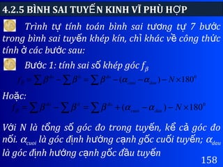 4.2.5 BÌNH SAI TUY N KINH VĨ PHÙ H PẾ Ợ
158
Trình t tính toán bình sai t ng t 7 b cự ươ ự ướ
trong bình sai tuy n khép kín, ch khác v công th cế ỉ ề ứ
tính các b c sau:ở ướ
B c 1: tính sai s khép góc fướ ố β
∑ ∑ ∑ ×−−−=−= 0
180)( Nf daucuoi
đoltđo
ααββββ
Ho c:ặ
∑ ∑ ∑ ×−−+=−= 0
180)( Nf daucuoi
đoltđo
ααββββ
V i N là t ng s góc đo trong tuy n, k c góc đoớ ổ ố ế ể ả
n i.ố αcuoi là góc đ nh h ng c nh g c cu i tuy n;ị ướ ạ ố ố ế αdau
là góc đ nh h ng c nh g c đ u tuy nị ướ ạ ố ầ ế
 