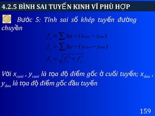 4.2.5 BÌNH SAI TUY N KINH VĨ PHÙ H PẾ Ợ
159
V i xớ cuoi , ycuoi là t a đ đi m g c cu i tuy n; xọ ộ ể ố ở ố ế dau ,
ydau là t a đ đi m g c đ u tuy nọ ộ ể ố ầ ế
B c 5: Tính sai s khép tuy n đ ngướ ố ế ườ
chuy nề
22
)(
)(
yxS
daucuoiy
daucuoix
fff
yyyf
xxxf
+=
−−∆=
−−∆=
∑
∑
 