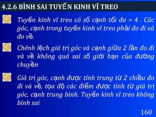 4.2.6 BÌNH SAI TUY N KINH VĨ TREOẾ
160
Tuy n kinh vĩ treo có s c nh t i đa = 4 . Cácế ố ạ ố
góc, c nh trong tuy n kinh vĩ treo ph i đo đi vàạ ế ả
đo v .ề
Chênh l ch giá tr góc và c nh gi a 2 l n đo điệ ị ạ ữ ầ
và v không quá sai s gi i h n c a đ ngề ố ớ ạ ủ ườ
chuy nề
Giá tr góc, c nh đ c tính trung t 2 chi u đoị ạ ượ ừ ề
đi và v , t a đ các đi m đ c tính t giá trề ọ ộ ể ượ ừ ị
góc, c nh trung bình. Tuy n kinh vĩ treo khôngạ ế
bình sai
 