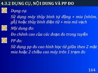 164
D ng c :ụ ụ
S d ng máy th y bình t đ ng + mia (nhôm,ử ụ ủ ự ộ
g ) ho c th y bình đi n t + mia mã v chỗ ặ ủ ệ ử ạ
4.3.2 D NG C , N I DUNG VÀ PP ĐOỤ Ụ Ộ
N i dung đo:ộ
Đo chênh cao c a các đo n đo trong tuy nủ ạ ế
PP đo:
S d ng pp đo cao hình h c t gi a theo 2 m tử ụ ọ ừ ữ ặ
mia ho c 2 chi u cao máy trên 1 tr m đoặ ề ạ
 