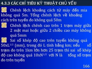 166
4.3.3 CÁC CH TIÊU K THU T CH Y UỈ Ỹ Ậ Ủ Ế
Chênh l ch kho ng cách t máy đ n miaệ ả ừ ế
không quá 5m. T ng chênh l ch v kho ngổ ệ ề ả
cách trên tuy n đo không quá 50mế
Chênh l ch chênh cao trên 1 tr m máy gi aệ ạ ữ
2 m t mai ho c gi a 2 chi u cao máy khôngặ ặ ữ ề
quá 5mm
Sai s khép đ cao trên tuy n không quáố ộ ế
50xL1/2
(mm), trong đó L tính b ng km; n uằ ế số
tr m đo trên 1km l n h n 25 tr m thì saiạ ớ ơ ạ s khépố
đ cao không quá 10xNộ 1/2
v i N làớ t ng s tr mổ ố ạ
đo trên tuy nế
 