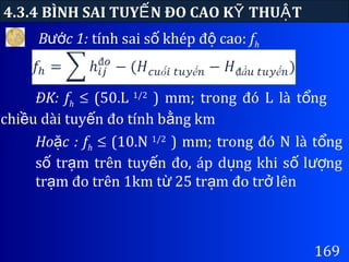 169
4.3.4 BÌNH SAI TUY N ĐO CAO K THU TẾ Ỹ Ậ
B c 1:ướ tính sai s khép đ cao:ố ộ fh
ĐK: fh ≤ (50.L 1/2
) mm; trong đó L là t ngổ
chi u dài tuy n đo tính b ng kmề ế ằ
Ho c : fặ h ≤ (10.N 1/2
) mm; trong đó N là t ngổ
s tr m trên tuy n đo, áp d ng khi s l ngố ạ ế ụ ố ượ
tr m đo trên 1km t 25 tr m đo tr lênạ ừ ạ ở
 
