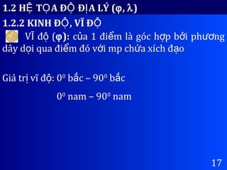 1.2 H T A Đ Đ A LÝ (Ệ Ọ Ộ Ị ϕ, λ)
1.2.2 KINH Đ , VĨ ĐỘ Ộ
17
VĨ đ (ộ ϕ): c a 1 đi m là góc h p b i ph ngủ ể ợ ở ươ
dây d i qua đi m đó v i mp ch a xích đ oọ ể ớ ứ ạ
Giá tr vĩ đ : 0ị ộ 0
b c – 90ắ 0
b cắ
00
nam – 900
nam
 