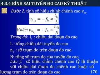 170
4.3.4 BÌNH SAI TUY N ĐO CAO K THU TẾ Ỹ Ậ
B c 2:ướ tính s hi u ch nh chênh cao:ố ệ ỉ vhij
L u ý:ư s hi u ch nh chênh cao t l thu nố ệ ỉ ỷ ệ ậ
v i chi u dài đo n đo chênh cao ho c sớ ề ạ ặ ố
l ng tr m đo trên đo n đo caoượ ạ ạ
Trong đó: lij : chi u dài đo n đo caoề ạ
L : t ng chi u dài tuy n đo caoổ ề ế
nij : s tr m đo trên đo n đo caoố ạ ạ
N: t ng s tr m đo c a tuy n đo caoổ ố ạ ủ ế
 