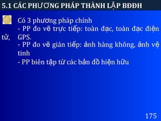 175
5.1 CÁC PH NG PHÁP THÀNH L P BĐĐHƯƠ Ậ
Có 3 ph ng pháp chínhươ
- PP đo v tr c ti p: toàn đ c, toàn đ c đi nẽ ự ế ạ ạ ệ
t ,ử GPS.
- PP đo v gián ti p: nh hàng không, nh vẽ ế ả ả ệ
tinh
- PP biên t p t các b n đ hi n h uậ ừ ả ồ ệ ữ
 