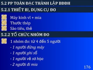 176
5.2 PP TOÀN Đ C THÀNH L P BĐĐHẠ Ậ
Máy kinh vĩ + mia
5.2.1 THI T B , D NG C ĐOẾ Ị Ụ Ụ
Th c thépướ
Sào tiêu, thẻ
5.2.2 T CH C NHÓM ĐOỔ Ứ
1 nhóm đo: t 4 đ n 5 ng iừ ế ườ
- 1 ng i đ ng máyườ ứ
- 1 ng i ghi sườ ổ
- 1 ng i v s h aườ ẽ ơ ọ
- 2 ng i đi miaườ
 