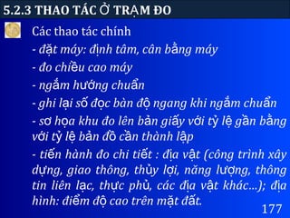 177
5.2.3 THAO TÁC TR M ĐOỞ Ạ
Các thao tác chính
- đ t máy: đ nh tâm, cân b ng máyặ ị ằ
- đo chi u cao máyề
- ng m h ng chu nắ ướ ẩ
- ghi l i s đ c bàn đ ngang khi ng m chu nạ ố ọ ộ ắ ẩ
- s h a khu đo lên b n gi y v i t l g n b ngơ ọ ả ấ ớ ỷ ệ ầ ằ
v i t l b n đ c n thành l pớ ỷ ệ ả ồ ầ ậ
- ti n hành đo chi ti t : đ a v t (công trình xâyế ế ị ậ
d ng, giao thông, th y l i, năng l ng, thôngự ủ ợ ượ
tin liên l c, th c ph , các đ a v t khác…); đ aạ ự ủ ị ậ ị
hình: đi m đ cao trên m t đ t.ể ộ ặ ấ
 