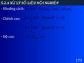 179
5.2.4 X LÝ S Li U N I NGHI PỬ Ố Ệ Ộ Ệ
22
sin)(cos)( ZV DTkDTkS −=−=- Kho ng cách:ả
GiVDTkh −+−= 2sin)(
2
1
- Chênh cao:
GiZDTkh −+−= 2sin)(
2
1
hHH tram +=- Đ cao:ộ
 