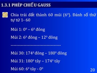 20
1.3.1 PHÉP CHI U GAUSSẾ
Chia trái đ t thành 60 múi (6ấ 0
). Đánh s thố ứ
t t 1- 60ự ừ
Múi 1: 00
– 60
đông
Múi 2: 60
đông – 120
đông
-----------------------------------
Múi 30: 1740
đông – 1800
đông
Múi 31: 1800
tây – 1740
tây
Múi 60: 60
tây - 00
 