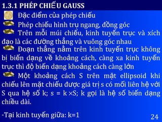 24
1.3.1 PHÉP CHI U GAUSSẾ
Đ c đi m c a phép chi uặ ể ủ ế
Phép chi u hình tr ngang, đ ng gócế ụ ồ
Trên m i múi chi u, kinh tuy n tr c và xíchỗ ế ế ụ
đ o là các đ ng th ng và vuông góc nhauạ ườ ẳ
Đo n th ng n m trên kinh tuy n tr c khôngạ ẳ ằ ế ụ
b bi n d ng v kho ng cách, càng xa kinh tuy nị ế ạ ề ả ế
tr c thì đ bi n d ng kho ng cách càng l nụ ộ ế ạ ả ớ
M t kho ng cách S trên m t ellipsoid khiộ ả ặ
chi u lên m t chi u đ c giá tr s có m i liên h v iế ặ ế ượ ị ố ệ ớ
S qua h s k; s = kệ ố ×S; k g i là h s bi n d ngọ ệ ố ế ạ
chi u dài.ề
-T i kinh tuy n gi a: k=1ạ ế ữ
 