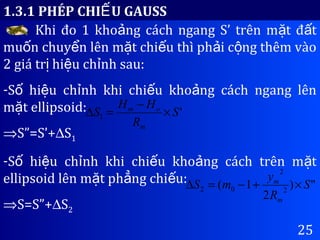 25
1.3.1 PHÉP CHI U GAUSSẾ
Khi đo 1 kho ng cách ngang S’ trên m t đ tả ặ ấ
mu n chuy n lên m t chi u thì ph i c ng thêm vàoố ể ặ ế ả ộ
2 giá tr hi u ch nh sau:ị ệ ỉ
-S hi u ch nh khi chi u kho ng cách ngang lênố ệ ỉ ế ả
m t ellipsoid:ặ
⇒S”=S’+∆S1
-S hi u ch nh khi chi u kho ng cách trên m tố ệ ỉ ế ả ặ
ellipsoid lên m t ph ng chi u:ặ ẳ ế
⇒S=S”+∆S2
'1 S
R
HH
S
m
om
×
−
=∆
")
2
1( 2
2
02 S
R
y
mS
m
m
×+−=∆
 