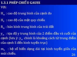 26
1.3.1 PHÉP CHI U GAUSSẾ
V i:ớ
Hm : cao đ trung bình c a c nh đoộ ủ ạ
H0 : cao đ c a m t quy chi uộ ủ ặ ế
Rm : bán kính trung bình c a trái đ tủ ấ
ym : t a đ y trung bình c a 2 đi m đ u và cu i c aọ ộ ủ ể ầ ố ủ
c nh (l u ý: yạ ư m chính là kho ng cách t trung đi mả ừ ể
c a c nh S đ n kinh tuy n tr c)ủ ạ ế ế ụ
m0 : h s bi n d ng dài t i kinh tuy n gi a c aệ ố ế ạ ạ ế ữ ủ
múi chi u.ế
 