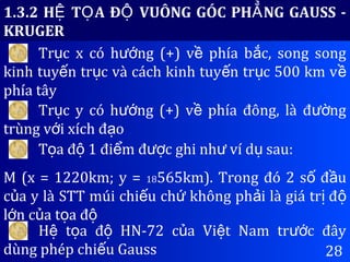 28
1.3.2 H T A Đ VUÔNG GÓC PH NG GAUSS -Ệ Ọ Ộ Ẳ
KRUGER
Tr c x có h ng (+) v phía b c, song songụ ướ ề ắ
kinh tuy n tr c và cách kinh tuy n tr c 500 km vế ụ ế ụ ề
phía tây
Tr c y có h ng (+) v phía đông, là đ ngụ ướ ề ườ
trùng v i xích đ oớ ạ
T a đ 1 đi m đ c ghi nh ví d sau:ọ ộ ể ượ ư ụ
M (x = 1220km; y = 18565km). Trong đó 2 s đ uố ầ
c a y là STT múi chi u ch không ph i là giá tr đủ ế ứ ả ị ộ
l n c a t a đớ ủ ọ ộ
H t a đ HN-72 c a Vi t Nam tr c đâyệ ọ ộ ủ ệ ướ
dùng phép chi u Gaussế
 