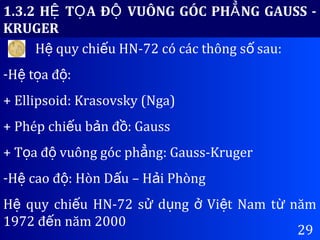 29
1.3.2 H T A Đ VUÔNG GÓC PH NG GAUSS -Ệ Ọ Ộ Ẳ
KRUGER
H quy chi u HN-72 có các thông s sau:ệ ế ố
-H t a đ :ệ ọ ộ
+ Ellipsoid: Krasovsky (Nga)
+ Phép chi u b n đ : Gaussế ả ồ
+ T a đ vuông góc ph ng: Gauss-Krugerọ ộ ẳ
-H cao đ : Hòn D u – H i Phòngệ ộ ấ ả
H quy chi u HN-72 s d ng Vi t Nam t nămệ ế ử ụ ở ệ ừ
1972 đ n năm 2000ế
 