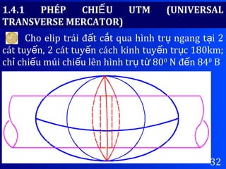 32
1.4.1 PHÉP CHI U UTM (UNIVERSALẾ
TRANSVERSE MERCATOR)
Cho elip trái đ t c t qua hình tr ngang t i 2ấ ắ ụ ạ
cát tuy n, 2 cát tuy n cách kinh tuy n tr c 180km;ế ế ế ụ
ch chi u múi chi u lên hình tr t 80ỉ ế ế ụ ừ 0
N đ n 84ế 0
B
 