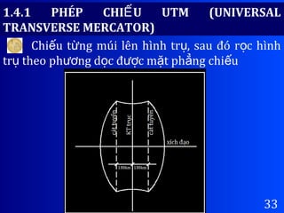 33
1.4.1 PHÉP CHI U UTM (UNIVERSALẾ
TRANSVERSE MERCATOR)
Chi u t ng múi lên hình tr , sau đó r c hìnhế ừ ụ ọ
tr theo ph ng d c đ c m t ph ng chi uụ ươ ọ ượ ặ ẳ ế
 