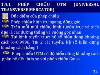 34
Đ c đi m c a phép chi uặ ể ủ ế
Phép chi u hình tr ngang, đ ng gócế ụ ồ
Trên m i múi chi u, kinh tuy n tr c và xíchỗ ế ế ụ
đ o là các đ ng th ng và vuông góc nhauạ ườ ẳ
T i kinh tuy n tr c: h s bi n d ng kho ngạ ế ụ ệ ố ế ạ ả
cách k=0,9996. T i 2 cát tuy n: h s bi n d ngạ ế ệ ố ế ạ
kho ng cách b ng 1ả ằ
1.4.1 PHÉP CHI U UTM (UNIVERSALẾ
TRANSVERSE MERCATOR)
Phép chi u UTM có đ bi n d ng kho ng cáchế ộ ế ạ ả
phân b đ u h n so v i phép chi u Gaussố ề ơ ớ ế
 