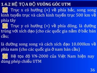 36
Tr c x có h ng (+) v phía b c, song songụ ướ ề ắ
kinh tuy n tr c và cách kinh tuy n tr c 500 km vế ụ ế ụ ề
phía tây
Tr c y có h ng (+) v phía đông, là đ ngụ ướ ề ườ
trùng v i xích đ o (cho các qu c gia n m b c bánớ ạ ố ằ ở ắ
c u;ầ
là đ ng song song và cách xích đ o 10.000km vườ ạ ề
phía nam (cho các qu c gia nam bán c u)ố ở ầ
H t a đ VN-2000 c a Vi t Nam hi n nayệ ọ ộ ủ ệ ệ
dùng phép chi u UTMế
1.4.2 H T A Đ VUÔNG GÓC UTMỆ Ọ Ộ
 