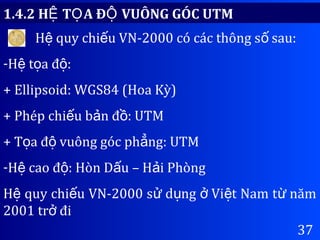 37
1.4.2 H T A Đ VUÔNG GÓC UTMỆ Ọ Ộ
H quy chi u VN-2000 có các thông s sau:ệ ế ố
-H t a đ :ệ ọ ộ
+ Ellipsoid: WGS84 (Hoa Kỳ)
+ Phép chi u b n đ : UTMế ả ồ
+ T a đ vuông góc ph ng: UTMọ ộ ẳ
-H cao đ : Hòn D u – H i Phòngệ ộ ấ ả
H quy chi u VN-2000 s d ng Vi t Nam t nămệ ế ử ụ ở ệ ừ
2001 tr điở
 