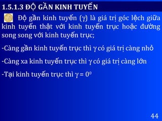 44
Đ g n kinh tuy n (ộ ầ ế γ) là giá tr góc l ch gi aị ệ ữ
kinh tuy n th t v i kinh tuy n tr c ho c đ ngế ậ ớ ế ụ ặ ườ
song song v i kinh tuy n tr c;ớ ế ụ
-Càng g n kinh tuy n tr c thìầ ế ụ γ có giá tr càng nhị ỏ
-Càng xa kinh tuy n tr c thìế ụ γ có giá tr càng l nị ớ
-T i kinh tuy n tr c thìạ ế ụ γ = 00
1.5.1.3 Đ G N KINH TUY NỘ Ầ Ế
 