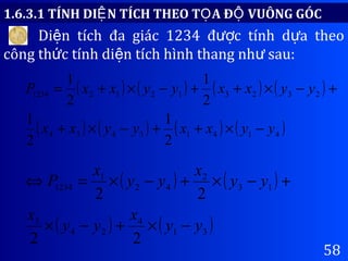 58
1.6.3.1 TÍNH DI N TÍCH THEO T A Đ VUÔNG GÓCỆ Ọ Ộ
Di n tích đa giác 1234 đ c tính d a theoệ ượ ự
công th c tính di n tích hình thang nh sau:ứ ệ ư
( ) ( ) ( ) ( )
( ) ( ) ( ) ( )41413434
232312121234
2
1
2
1
2
1
2
1
yyxxyyxx
yyxxyyxxP
−×++−×+
+−×++−×+=
( ) ( )
( ) ( )31
4
24
3
13
2
42
1
1234
22
22
yy
x
yy
x
yy
x
yy
x
P
−×+−×
+−×+−×=⇔
 
