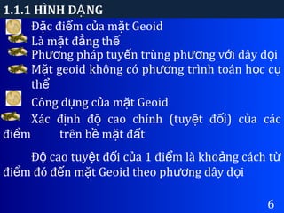 1.1.1 HÌNH D NGẠ
6
Đ c đi m c a m t Geoidặ ể ủ ặ
Là m t đ ng thặ ẳ ế
Ph ng pháp tuy n trùng ph ng v i dây d iươ ế ươ ớ ọ
M t geoid không có ph ng trình toán h c cặ ươ ọ ụ
thể
Công d ng c a m t Geoidụ ủ ặ
Xác đ nh đ cao chính (tuy t đ i) c a cácị ộ ệ ố ủ
đi mể trên b m t đ tề ặ ấ
Đ cao tuy t đ i c a 1 đi m là kho ng cách tộ ệ ố ủ ể ả ừ
đi m đó đ n m t Geoid theo ph ng dây d iể ế ặ ươ ọ
 