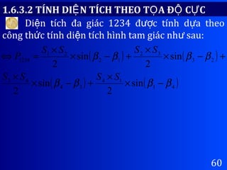 60
1.6.3.2 TÍNH DI N TÍCH THEO T A Đ C CỆ Ọ Ộ Ự
Di n tích đa giác 1234 đ c tính d a theoệ ượ ự
công th c tính di n tích hình tam giác nh sau:ứ ệ ư
( ) ( )
( ) ( )41
14
34
43
23
32
12
21
1234
sin
2
sin
2
sin
2
sin
2
ββββ
ββββ
−×
×
+−×
×
+−×
×
+−×
×
=⇔
SSSS
SSSS
P
 
