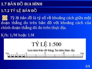 64
1.7 B N Đ Đ A HÌNHẢ Ồ Ị
1.7.2 T L B N ĐỶ Ệ Ả Ồ
T l b n đỷ ệ ả ồ là t s v kho ng cách gi a m tỷ ố ề ả ữ ộ
đo n th ng đo trên b n đ v i kho ng cách c aạ ẳ ả ồ ớ ả ủ
chính đo n th ng đó đo trên th c đ a.ạ ẳ ự ị
K/h: 1/M ho c 1:Mặ
 
