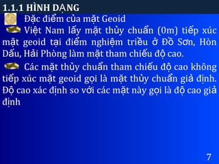 1.1.1 HÌNH D NGẠ
7
Đ c đi m c a m t Geoidặ ể ủ ặ
Vi t Nam l y m t th y chu n (0m) ti p xúcệ ấ ặ ủ ẩ ế
m t geoid t i đi m nghi m tri u Đ S n, Hònặ ạ ể ệ ề ở ồ ơ
D u, H i Phòng làm m t tham chi u đ cao.ấ ả ặ ế ộ
Các m t th y chu n tham chi u đ cao khôngặ ủ ẩ ế ộ
ti p xúc m t geoid g i là m t th y chu n gi đ nh.ế ặ ọ ặ ủ ẩ ả ị
Đ cao xác đ nh so v i các m t này g i là đ cao giộ ị ớ ặ ọ ộ ả
đ nhị
 