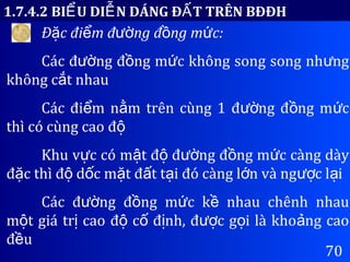 70
1.7.4.2 BI U DI N DÁNG Đ T TRÊN BĐĐHỂ Ễ Ấ
Đ c đi m đ ng đ ng m c:ặ ể ườ ồ ứ
Các đ ng đ ng m c không song song nh ngườ ồ ứ ư
không c t nhauắ
Các đi m n m trên cùng 1 đ ng đ ng m cể ằ ườ ồ ứ
thì có cùng cao độ
Khu v c có m t đ đ ng đ ng m c càng dàyự ậ ộ ườ ồ ứ
đ c thì đ d c m t đ t t i đó càng l n và ng c l iặ ộ ố ặ ấ ạ ớ ượ ạ
Các đ ng đ ng m c k nhau chênh nhauườ ồ ứ ề
m t giá tr cao đ c đ nh, đ c g i là kho ng caoộ ị ộ ố ị ượ ọ ả
đ uề
 