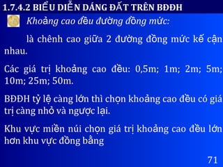 71
1.7.4.2 BI U DI N DÁNG Đ T TRÊN BĐĐHỂ Ễ Ấ
Kho ng cao đ u đ ng đ ng m c:ả ề ườ ồ ứ
là chênh cao gi a 2 đ ng đ ng m c k c nữ ườ ồ ứ ế ậ
nhau.
Các giá tr kho ng cao đ u: 0,5m; 1m; 2m; 5m;ị ả ề
10m; 25m; 50m.
BĐĐH t l càng l n thì ch n kho ng cao đ u có giáỷ ệ ớ ọ ả ề
tr càng nh và ng c l i.ị ỏ ượ ạ
Khu v c mi n núi ch n giá tr kho ng cao đ u l nự ề ọ ị ả ề ớ
h n khu v c đ ng b ngơ ự ồ ằ
 