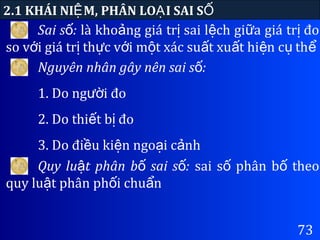 73
2.1 KHÁI NI M, PHÂN LO I SAI SỆ Ạ Ố
Sai s :ố là kho ng giá tr sai l ch gi a giá tr đoả ị ệ ữ ị
so v i giá tr th c v i m t xác su t xu t hi n c thớ ị ự ớ ộ ấ ấ ệ ụ ể
Nguyên nhân gây nên sai s :ố
1. Do ng i đoườ
2. Do thi t b đoế ị
3. Do đi u ki n ngo i c nhề ệ ạ ả
Quy lu t phân b sai s :ậ ố ố sai s phân b theoố ố
quy lu t phân ph i chu nậ ố ẩ
 