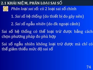 74
2.1 KHÁI NI M, PHÂN LO I SAI SỆ Ạ Ố
Phân lo i sai s :ạ ố có 2 lo i sai s chínhạ ố
1. Sai s h th ngố ệ ố (do thi t b đo gây nên)ế ị
2. Sai s ng u nhiênố ẫ (do đk ngo i c nh)ạ ả
Sai s h th ng có th lo i tr đ c b ng cáchố ệ ố ể ạ ừ ượ ằ
ch n ph ng pháp đo phù h pọ ươ ợ
Sai s ng u nhiên không lo i tr đ c mà ch cóố ẫ ạ ừ ượ ỉ
th gi m thi u m c đ sai sể ả ể ứ ộ ố
 