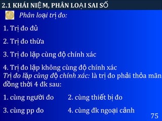 75
2.1 KHÁI NI M, PHÂN LO I SAI SỆ Ạ Ố
Phân lo i tr đo:ạ ị
1. Tr đo đị ủ
2. Tr đo th aị ừ
3. Tr đo l p cùng đ chính xácị ặ ộ
4. Tr đo l p không cùng đ chính xácị ặ ộ
Tr đo l p cùng đ chính xác:ị ặ ộ là tr đo ph i th a mãnị ả ỏ
đ ng th i 4 đk sau:ồ ờ
1. cùng ng i đoườ 2. cùng thi t b đoế ị
3. cùng pp đo 4. cùng đk ngo i c nhạ ả
 