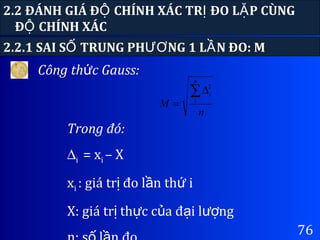 76
2.2 ĐÁNH GIÁ Đ CHÍNH XÁC TR ĐO L P CÙNGỘ Ị Ặ
Đ CHÍNH XÁCỘ
Công th c Gauss:ứ
2.2.1 SAI S TRUNG PH NG 1 L N ĐO: MỐ ƯƠ Ầ
Trong đó:
∆i = xi – X
xi : giá tr đo l n th iị ầ ứ
X: giá tr th c c a đ i l ngị ự ủ ạ ượ
n
M
n
i∑∆
= 1
2
 