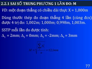 77
VD: m t đo n th ng có chi u dài th c X = 1,000mộ ạ ẳ ề ự
Dùng th c thép đo đo n th ng 4 l n (cùng đcx)ướ ạ ẳ ầ
đ c 4 tr đo: 1,002m; 1,000m; 0,998m, 1,003m.ượ ị
SSTP m i l n đo đ c tính:ỗ ầ ượ
2.2.1 SAI S TRUNG PH NG 1 L N ĐO: MỐ ƯƠ Ầ
∆1 = 2mm; ∆2 = 0mm; ∆3 = -2mm; ∆4 = 3mm
mm
n
M
n
i
1,21
2
±=
∆
=
∑
 