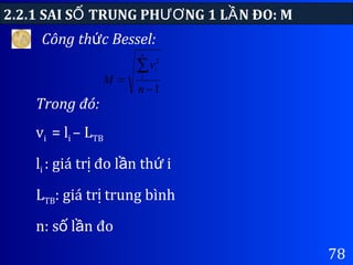 78
Công th c Bessel:ứ
2.2.1 SAI S TRUNG PH NG 1 L N ĐO: MỐ ƯƠ Ầ
Trong đó:
vi = li – LTB
li : giá tr đo l n th iị ầ ứ
LTB: giá tr trung bìnhị
n: s l n đoố ầ
1
1
2
−
=
∑
n
v
M
n
i
 