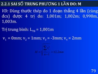 79
VD: Dùng th c thép đo 1 đo n th ng 4 l n (cùngướ ạ ẳ ầ
đcx) đ c 4 tr đo: 1,001m; 1,002m; 0,998m,ượ ị
1,003m.
Tr trung bình: Lị TB = 1,001m
2.2.1 SAI S TRUNG PH NG 1 L N ĐO: MỐ ƯƠ Ầ
v1 = 0mm; v2 = 1mm; v3 = -3mm; v4 = 2mm
mm
n
v
M
n
i
2,2
1
1
2
±=
−
=
∑
 