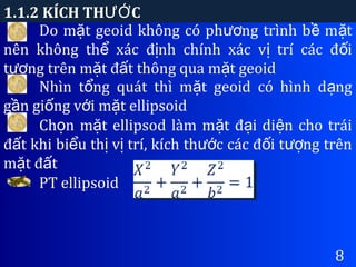 1.1.2 KÍCH TH CƯỚ
8
Do m t geoid không có ph ng trình b m tặ ươ ề ặ
nên không th xác đ nh chính xác v trí các đ iể ị ị ố
t ng trên m t đ t thông qua m t geoidượ ặ ấ ặ
Nhìn t ng quát thì m t geoid có hình d ngổ ặ ạ
g n gi ng v i m t ellipsoidầ ố ớ ặ
Ch n m t ellipsod làm m t đ i di n cho tráiọ ặ ặ ạ ệ
đ t khi bi u th v trí, kích th c các đ i t ng trênấ ể ị ị ướ ố ượ
m t đ tặ ấ
PT ellipsoid
 