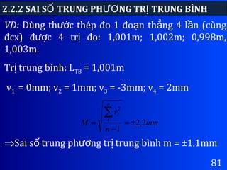 81
2.2.2 SAI S TRUNG PH NG TR TRUNG BÌNHỐ ƯƠ Ị
⇒Sai s trung ph ng tr trung bình m = ±1,1mmố ươ ị
VD: Dùng th c thép đo 1 đo n th ng 4 l n (cùngướ ạ ẳ ầ
đcx) đ c 4 tr đo: 1,001m; 1,002m; 0,998m,ượ ị
1,003m.
Tr trung bình: Lị TB = 1,001m
v1 = 0mm; v2 = 1mm; v3 = -3mm; v4 = 2mm
mm
n
v
M
n
i
2,2
1
1
2
±=
−
=
∑
 