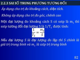 82
Áp d ng cho tr đo kho ng cách, di n tích.ụ ị ả ệ
Không áp d ng cho tr đo góc, chênh caoụ ị
2.2.3 SAI S TRUNG PH NG T NG Đ IỐ ƯƠ ƯƠ Ố
M t đ i l ng đo kho ng cách S có sstp là mộ ạ ượ ả S thì
sstp t ng đ i đ i l ng S là 1/Tươ ố ạ ượ S đ c tính:ượ
N u đ i l ng S là đ i l ng đo l p thì S chính làế ạ ượ ạ ượ ặ
giá tr trung bình và mị S là sstp tr trung bìnhị
 