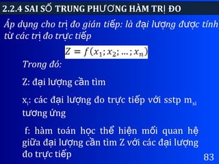 83
Áp d ng cho tr đo gián ti p: là đ i l ng đ c tínhụ ị ế ạ ượ ượ
t các tr đo tr c ti pừ ị ự ế
2.2.4 SAI S TRUNG PH NG HÀM TR ĐOỐ ƯƠ Ị
Trong đó:
Z: đ i l ng c n tìmạ ượ ầ
xi: các đ i l ng đo tr c ti p v i sstp mạ ượ ự ế ớ xi
t ng ngươ ứ
f: hàm toán h c th hi n m i quan họ ể ệ ố ệ
gi a đ i l ng c n tìm Z v i các đ i l ngữ ạ ượ ầ ớ ạ ượ
đo tr c ti pự ế
 